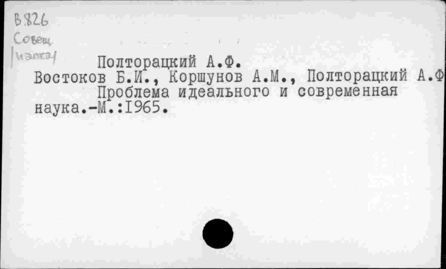 ﻿Сое?«-	. ■.
Полторацкий А.Ф.
Востоков Б.И., Коршунов А.М., Полторацкий А.
Проблема идеального и современная наука.-М.:1965.